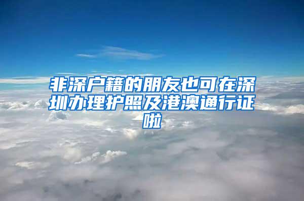 非深户籍的朋友也可在深圳办理护照及港澳通行证啦