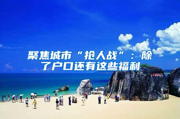 聚焦城市“抢人战”：除了户口还有这些福利