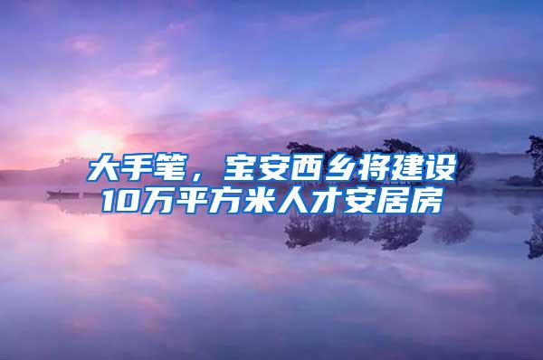 大手笔，宝安西乡将建设10万平方米人才安居房