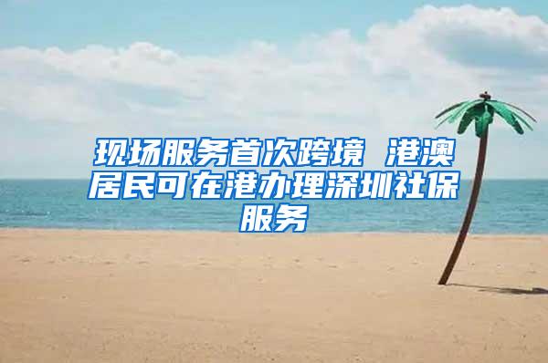 现场服务首次跨境 港澳居民可在港办理深圳社保服务