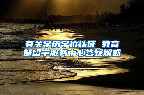 有关学历学位认证 教育部留学服务中心答疑解惑