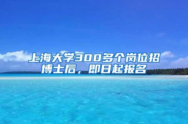 上海大学300多个岗位招博士后，即日起报名