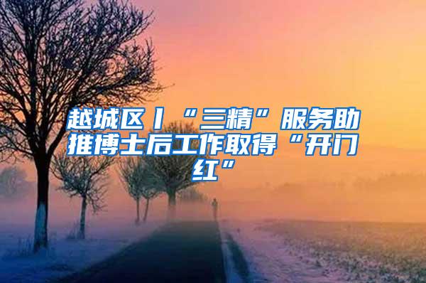 越城区丨“三精”服务助推博士后工作取得“开门红”