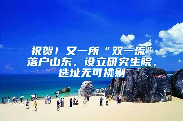 祝贺！又一所“双一流”落户山东，设立研究生院，选址无可挑剔