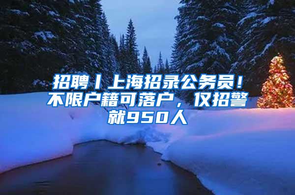 招聘丨上海招录公务员！不限户籍可落户，仅招警就950人
