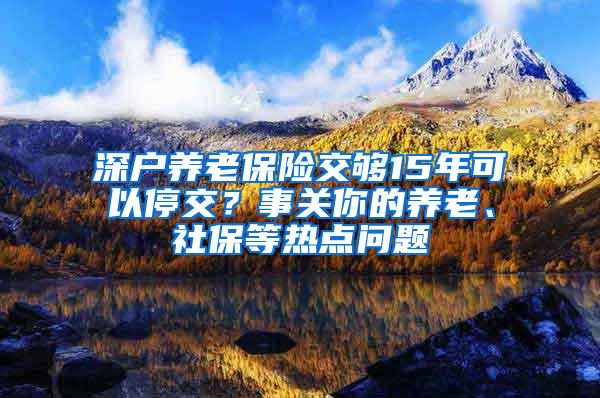 深户养老保险交够15年可以停交？事关你的养老、社保等热点问题