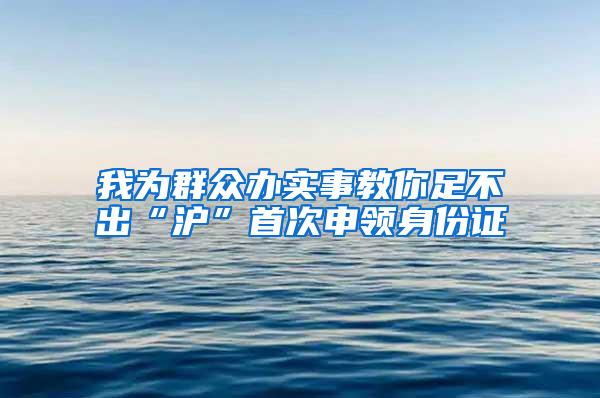 我为群众办实事教你足不出“沪”首次申领身份证