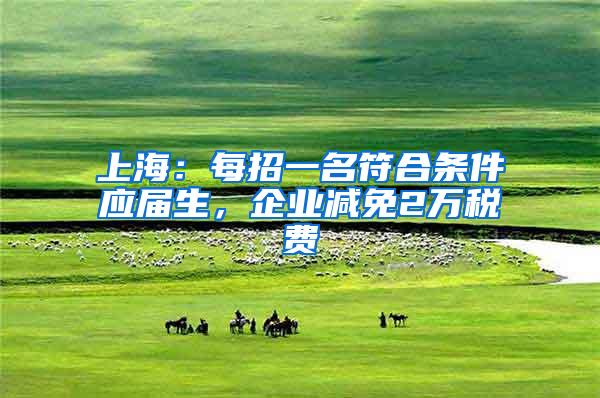 上海：每招一名符合条件应届生，企业减免2万税费