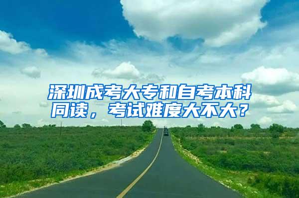 深圳成考大专和自考本科同读，考试难度大不大？