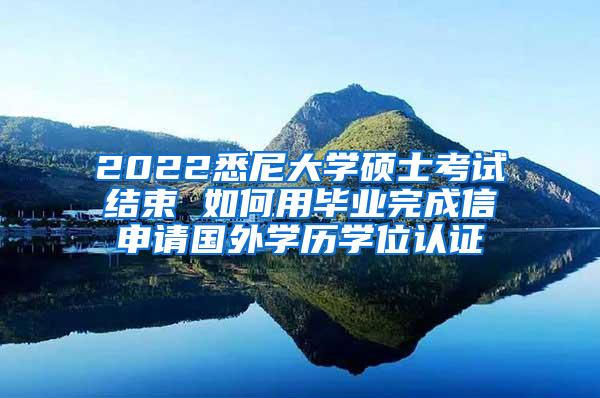 2022悉尼大学硕士考试结束 如何用毕业完成信申请国外学历学位认证