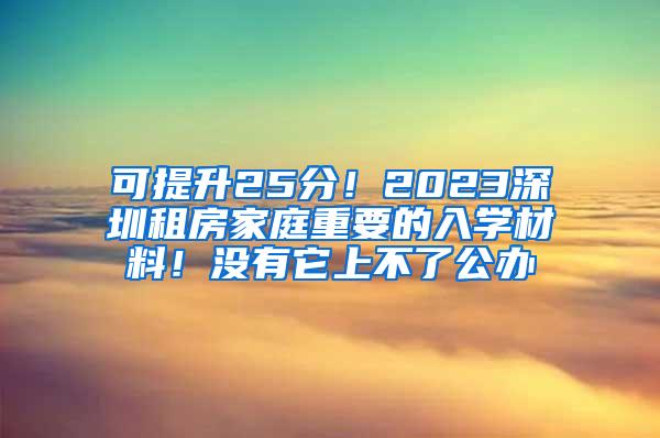 可提升25分！2023深圳租房家庭重要的入学材料！没有它上不了公办