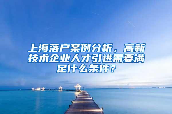上海落户案例分析，高新技术企业人才引进需要满足什么条件？