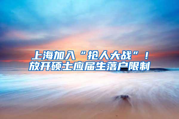 上海加入“抢人大战”！放开硕士应届生落户限制