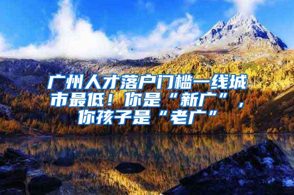 广州人才落户门槛一线城市最低！你是“新广”，你孩子是“老广”