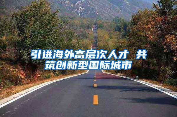 引进海外高层次人才 共筑创新型国际城市