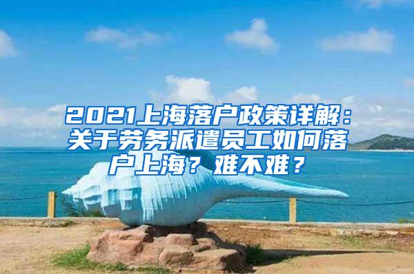 2021上海落户政策详解：关于劳务派遣员工如何落户上海？难不难？