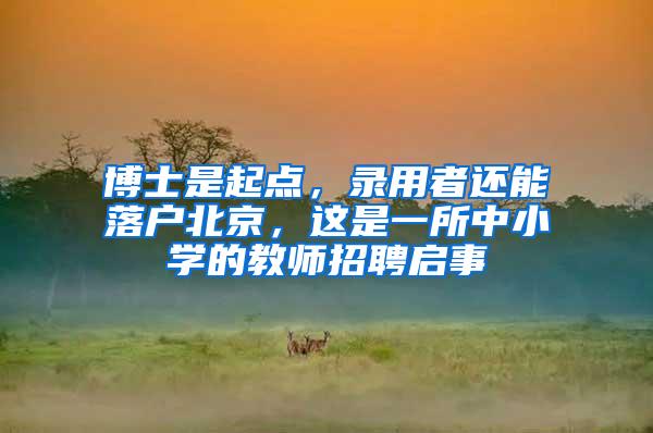 博士是起点，录用者还能落户北京，这是一所中小学的教师招聘启事
