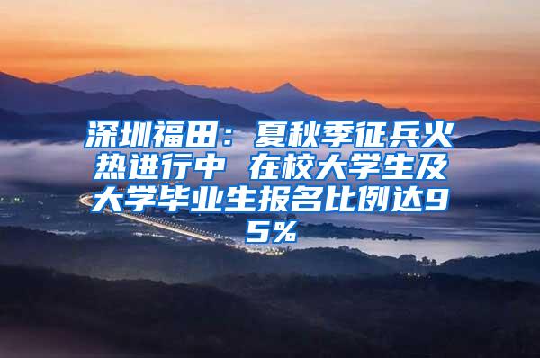 深圳福田：夏秋季征兵火热进行中 在校大学生及大学毕业生报名比例达95%