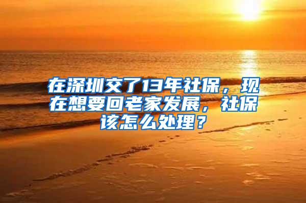 在深圳交了13年社保，现在想要回老家发展，社保该怎么处理？