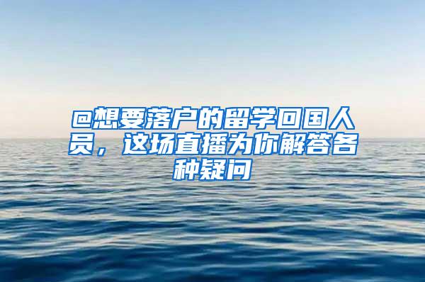 @想要落户的留学回国人员，这场直播为你解答各种疑问