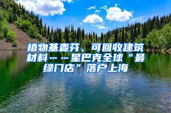 植物基麦芬、可回收建筑材料……星巴克全球“最绿门店”落户上海