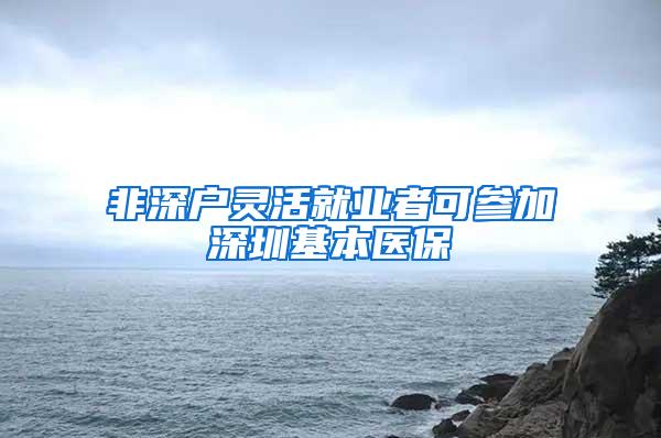 非深户灵活就业者可参加深圳基本医保