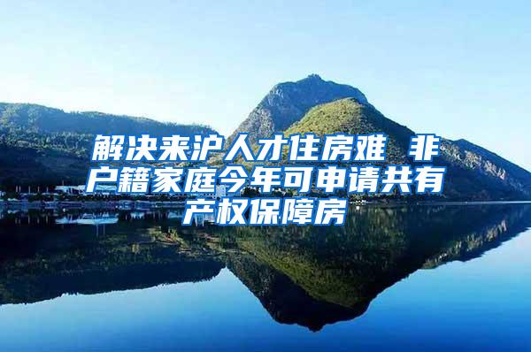 解决来沪人才住房难 非户籍家庭今年可申请共有产权保障房