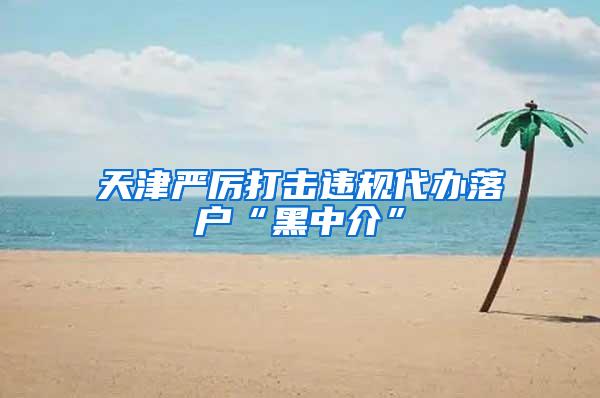 天津严厉打击违规代办落户“黑中介”