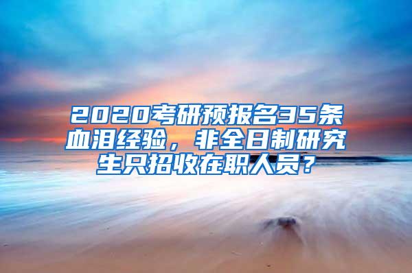 2020考研预报名35条血泪经验，非全日制研究生只招收在职人员？