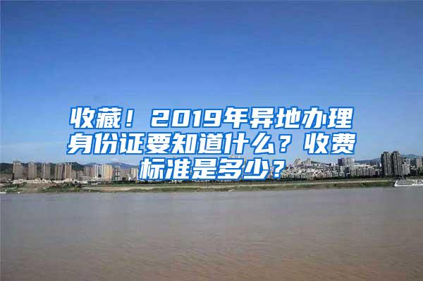 收藏！2019年异地办理身份证要知道什么？收费标准是多少？
