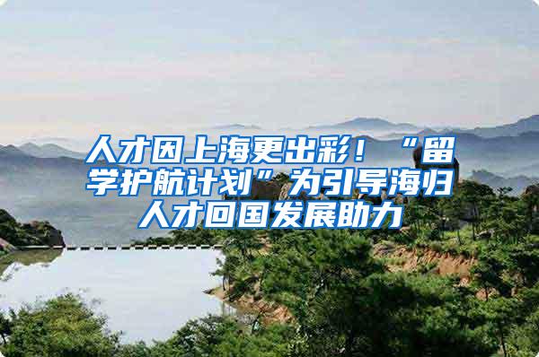 人才因上海更出彩！“留学护航计划”为引导海归人才回国发展助力