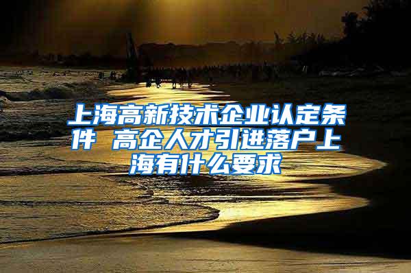 上海高新技术企业认定条件 高企人才引进落户上海有什么要求