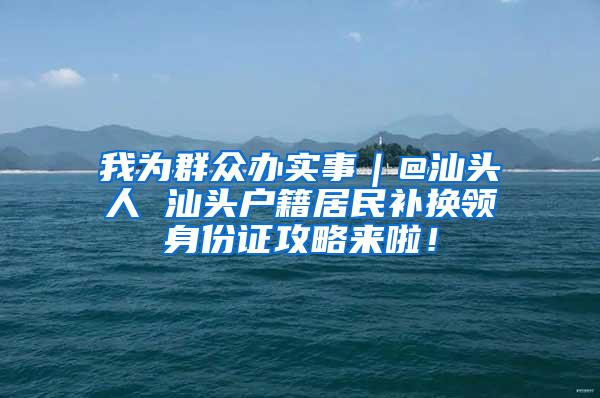 我为群众办实事｜@汕头人 汕头户籍居民补换领身份证攻略来啦！
