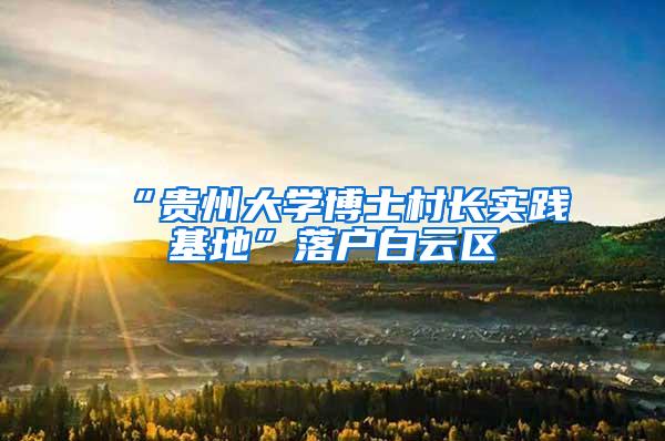 “贵州大学博士村长实践基地”落户白云区