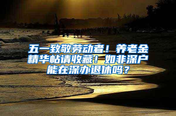 五一致敬劳动者！养老金精华帖请收藏！如非深户能在深办退休吗？