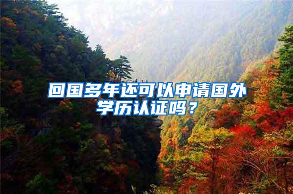 回国多年还可以申请国外学历认证吗？