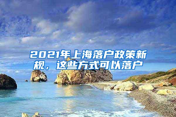 2021年上海落户政策新规，这些方式可以落户