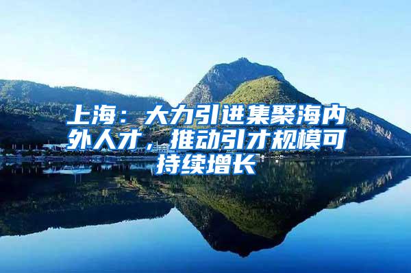 上海：大力引进集聚海内外人才，推动引才规模可持续增长