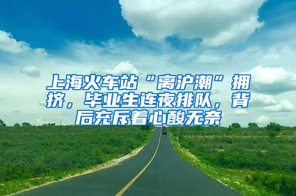 上海火车站“离沪潮”拥挤，毕业生连夜排队，背后充斥着心酸无奈
