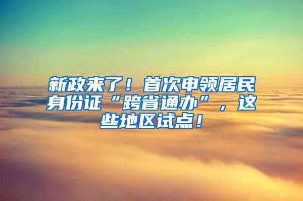 新政来了！首次申领居民身份证“跨省通办”，这些地区试点！