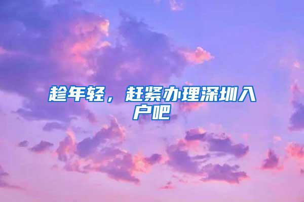 趁年轻，赶紧办理深圳入户吧