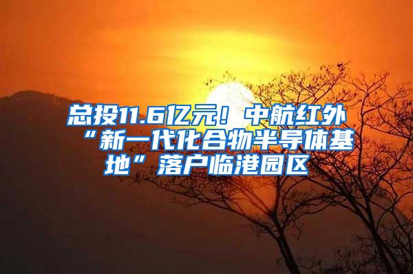 总投11.6亿元！中航红外“新一代化合物半导体基地”落户临港园区