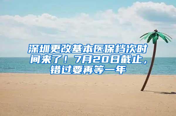 深圳更改基本医保档次时间来了！7月20日截止，错过要再等一年