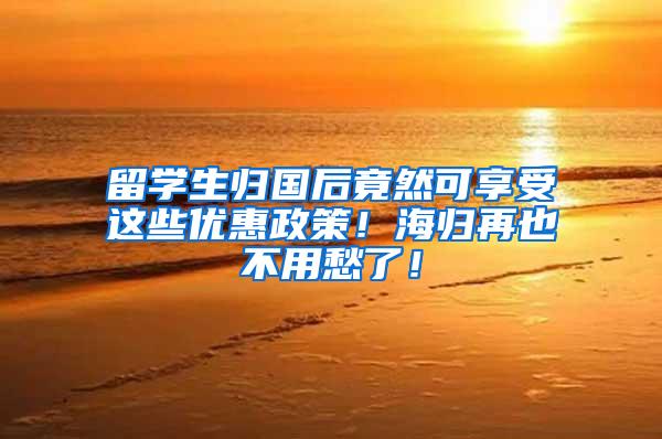 留学生归国后竟然可享受这些优惠政策！海归再也不用愁了！