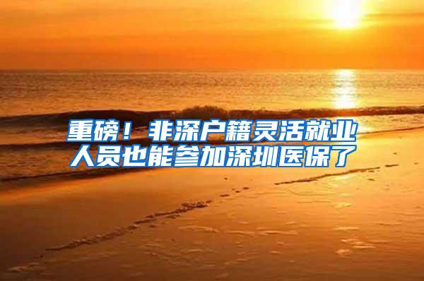 重磅！非深户籍灵活就业人员也能参加深圳医保了