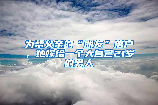 为帮父亲的“朋友”落户，她嫁给一个大自己21岁的男人