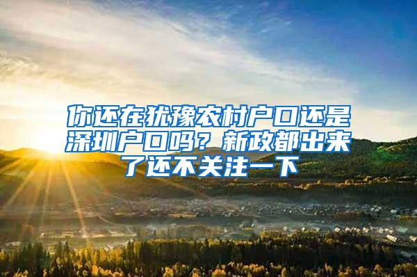 你还在犹豫农村户口还是深圳户口吗？新政都出来了还不关注一下