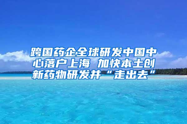 跨国药企全球研发中国中心落户上海 加快本土创新药物研发并“走出去”