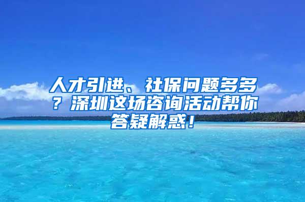 人才引进、社保问题多多？深圳这场咨询活动帮你答疑解惑！