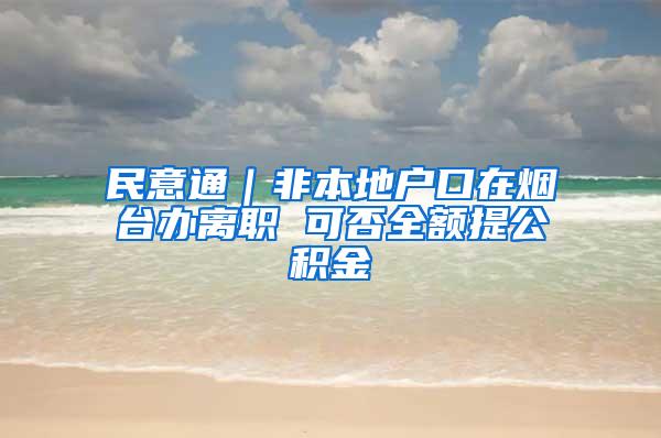 民意通｜非本地户口在烟台办离职 可否全额提公积金